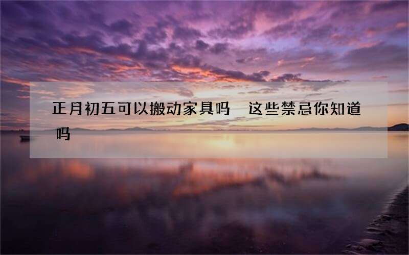 正月初五可以搬动家具吗 这些禁忌你知道吗